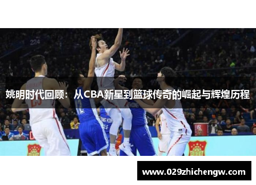 姚明时代回顾：从CBA新星到篮球传奇的崛起与辉煌历程