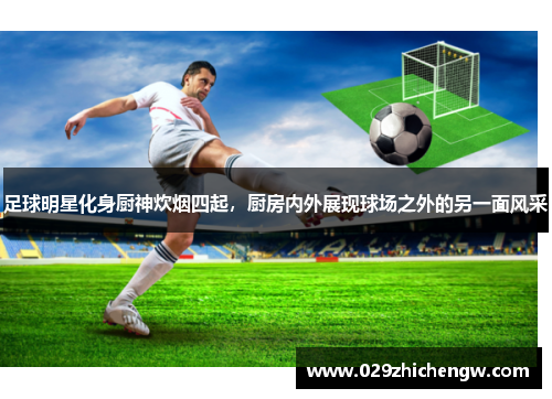 足球明星化身厨神炊烟四起，厨房内外展现球场之外的另一面风采