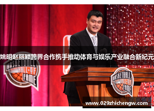 姚明赵丽颖跨界合作携手推动体育与娱乐产业融合新纪元