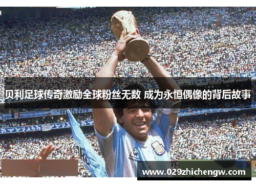 贝利足球传奇激励全球粉丝无数 成为永恒偶像的背后故事