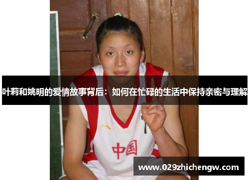 叶莉和姚明的爱情故事背后：如何在忙碌的生活中保持亲密与理解