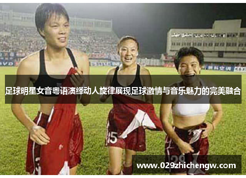 足球明星女音粤语演绎动人旋律展现足球激情与音乐魅力的完美融合