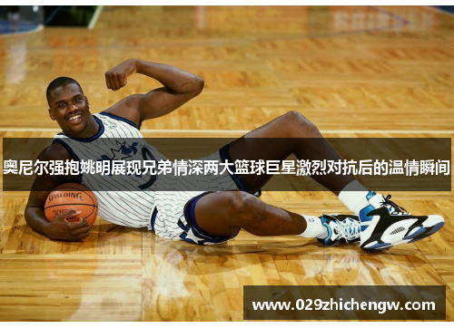 奥尼尔强抱姚明展现兄弟情深两大篮球巨星激烈对抗后的温情瞬间