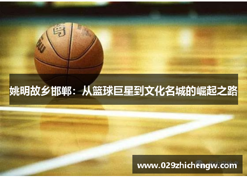 姚明故乡邯郸：从篮球巨星到文化名城的崛起之路