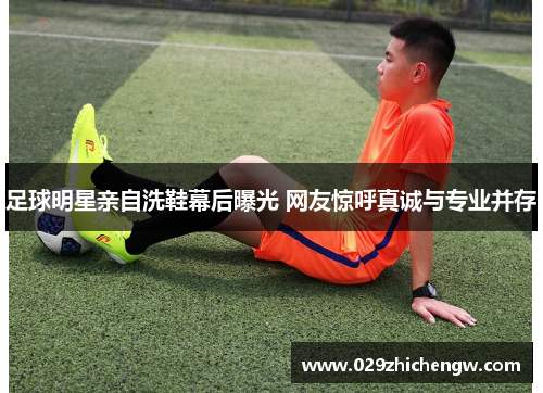 足球明星亲自洗鞋幕后曝光 网友惊呼真诚与专业并存
