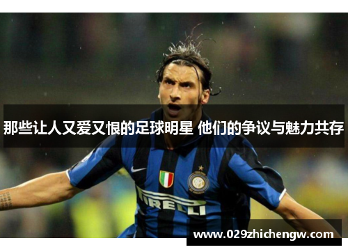 那些让人又爱又恨的足球明星 他们的争议与魅力共存